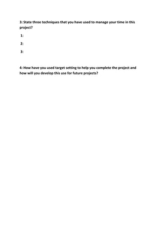 3: State three techniques that you have used to manage your time in this
project?

1:

2:

3:



4: How have you used target setting to help you complete the project and
how will you develop this use for future projects?
 