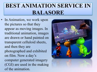 BEST ANIMATION SERVICE IN
BALASORE
• In Animation, we work upon
the pictures so that they
appear as moving images. In
traditional animation, images
are drawn or hand painted on
transparent celluloid sheets,
and then they are
photographed and exhibited
on film. Now a day’s
computer generated imagery
(CGI) are used in the making
of the animation.
 