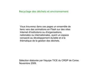 Recyclage des déchets et environnement  Vous trouverez dans ces pages un ensemble de liens vers des animations en Flash sur des sites Internet d'institutions ou d'organisations, nationales ou internationales, ayant un espace consacré au développement durable et à la thématique de la gestion des déchets. Sélection élaborée par l'équipe TICE du CRDP de Corse. Novembre 2009. 