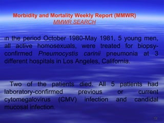 I n the period October 1980-May 1981, 5 young men, all active homosexuals, were treated for biopsy-confirmed  Pneumocystis carinii  pneumonia at 3 different hospitals in Los Angeles, California. Two of the patients died. All 5 patients had laboratory-confirmed previous or current cytomegalovirus (CMV) infection and candidal mucosal infection. Morbidity and Mortality Weekly Report (MMWR) MMWR  SEARCH 