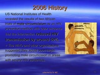 2006 History US National Institutes of Health revealed the results of two African trials of  male circumcision  as an HIV prevention method with clear evidence that the intervention  reduced HIV transmission by around 50%.   + The WHO and other organizations suggested they would soon begin promoting male circumcision in areas with severe HIV epidemics.  collected by Dr MZ 