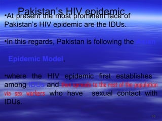 Pakistan’s HIV epidemic At present the most prominent face of  Pakistan’s HIV epidemic are the IDUs.  In this regards, Pakistan is following the  Asian  Epidemic Model ,  where the HIV epidemic first establishes  among  IDUs  and  then spreads to the rest of the population via sex workers  who have  sexual contact with IDUs. 