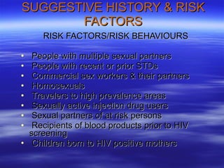 SUGGESTIVE HISTORY & RISK FACTORS RISK FACTORS/RISK BEHAVIOURS People with multiple sexual partners People with recent or prior STDs Commercial sex workers & their partners Homosexuals Travelers to high prevalence areas Sexually active injection drug users Sexual partners of at risk persons Recipients of blood products prior to HIV  screening Children born to HIV positive mothers 
