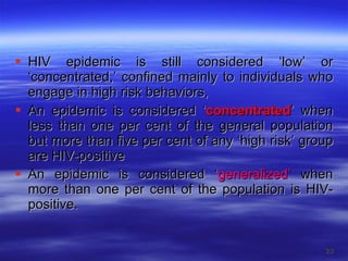 HIV epidemic is still considered ‘low’ or ‘concentrated,’ confined mainly to individuals who engage in high risk behaviors, An epidemic is considered ‘ concentrated ’ when less than one per cent of the general population but more than five per cent of any ‘high risk’ group are HIV-positive An epidemic is considered ‘ generalized’  when more than one per cent of the population is HIV-positive. 