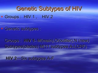 Genetic Subtypes of HIV Groups :  HIV 1 ,  HIV 2 Genetic subtypes : Groups :  HIV 1 - M(main),O(outlier),N (new) Subtypes(clades) M(11 subtypes A-I,CRF)   HIV 2 —Six subtypes A-F 