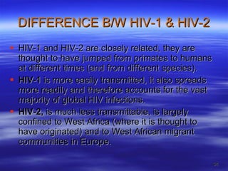 DIFFERENCE B/W HIV-1 & HIV-2 HIV-1 and HIV-2 are closely related, they are thought to have jumped from primates to humans at different times (and from different species).  HIV-1  is more easily transmitted, it also spreads more readily and therefore accounts for the vast majority of global HIV infections.  HIV-2,  is much less transmittable, is largely confined to West Africa (where it is thought to have originated) and to West African migrant communities in Europe.  