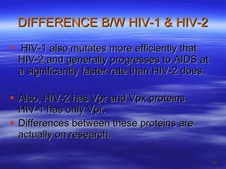DIFFERENCE B/W HIV-1 & HIV-2 HIV-1 also mutates more efficiently that HIV-2 and generally progresses to AIDS at a significantly faster rate than HIV-2 does.  Also, HIV-2 has Vpr and Vpx proteins. HIV-1 has only Vpr.  Differences between these proteins are actually on research. 