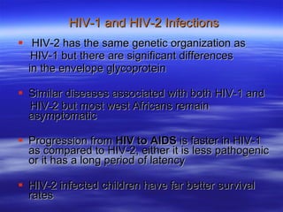 HIV-1 and HIV-2 Infections HIV-2 has the same genetic organization as  HIV-1 but there are significant differences in the envelope glycoprotein Similar diseases associated with both HIV-1 and  HIV-2 but most west Africans remain asymptomatic Progression from  HIV to AIDS  is faster in HIV-1 as compared to HIV-2, either it is less pathogenic or it has a long period of latency HIV-2 infected children have far better survival rates 
