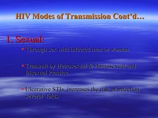   HIV Modes of Transmission Cont’d… 1. Sexual: Through sex with infected man or woman. Transmit by Hetrosexual & Homosexual and Bisexual Practice Ulcerative STIs  increases the risk of infection several  folds 