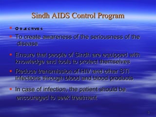 Sindh AIDS Control Program Objectives  To create awareness of the seriousness of the  disease  Ensure that people of Sindh are equipped with knowledge and tools to protect themselves Reduce transmission of HIV and other STI infections through blood and blood products In case of infection, the patient should be  encouraged to seek treatment 