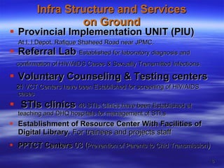 Infra Structure and Services  on Ground    Provincial Implementation UNIT (PIU) At I. I Depot, Rafique Shaheed Road near JPMC. Referral Lab   Established for laboratory diagnosis and  confirmation of HIV/AIDS Cases & Sexually Transmitted Infections.   Voluntary Counseling & Testing centers   21  VCT Centers have been Established for screening of HIV/AIDS cases STIs clinics   46 STIs Clinics have been Established at teaching and DHQ hospitals for management of STI,s Establishment of Resource Center With Facilities of Digital Library.  For trainees and projects staff PPTCT Centers  03   ( Prevention of Parents to Chid Transmission ) 
