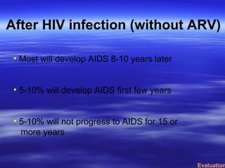 After HIV infection (without ARV) Most will develop AIDS 8-10 years later 5-10% will develop AIDS first few years 5-10% will not progress to AIDS for 15 or more years Evaluation 