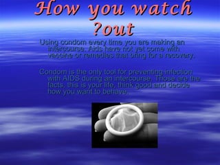 How you watch out? Using condom every time you are making an intercourse. Aids have not yet come with vaccine or remedies that bring for a recovery. Condom is the only tool for preventing infection with AIDS during an intercourse. Those are the facts, this is your life, think good and decide how you want to behave. 