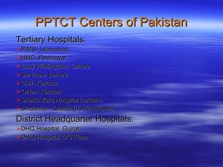 Tertiary Hospitals: PIMS- Islamabad HMC- Peshawar Lady Wallingdon- Lahore Services- Lahore Civil- Karachi Qatar- Karachi Shaikh Zaid Hospital Larkano Sindamon- Quetta (nonfunctional) District Headquarter Hospitals: DHQ Hospital, Gujrat DHQ Hospital, DG Khan  PPTCT Centers of Pakistan 