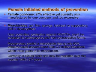 Female initiated methods of prevention Female condoms : 97% effective yet currently only manufactured by one company and too expensive Microbicides : gel, film, sponge, lubricant or suppository. Still in development User controlled, protection against HIV/STIs, could be available in contraceptive and non-contraceptive forms. Researchers predict a microbicide that is only 60% effective could prevent more than 2.5 million infections within three years of its introduction.   Currently in clinical trials and may be available over the counter within 5-7 years 