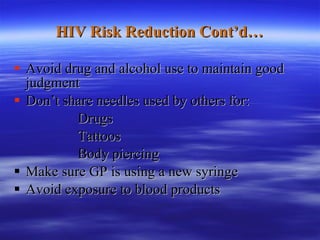 HIV Risk Reduction Cont’d… Avoid drug and alcohol use to maintain good judgment Don’t share needles used by others for: Drugs Tattoos Body piercing Make sure GP is using a new syringe Avoid exposure to blood products  