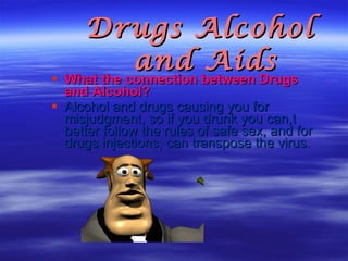 Drugs Alcohol and Aids  What the connection between Drugs and Alcohol? Alcohol and drugs causing you for misjudgment, so if you drunk you can,t better follow the rules of safe sex, and for drugs injections, can transpose the virus. 