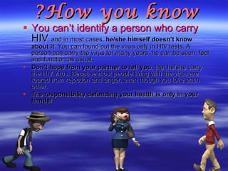 How you know? You can’t identify a person who carry  HIV  and in most cases,  he/she himself doesn’t know about it . You can found out the virus only in HIV tests. A person can carry the virus for many years, he can be seen, feel and function as usual,.  Don’t hope from your partner to tell you , that he/she carry the HIV virus. Because most people living with the virus are feared from rejection and anger, even though you love each other. The responsibility defending your health is only in your hands!   