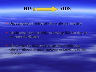   Once a person is infected s/he is always infected Medications are available to prolong life but they do not cure the disease Those who are infected are capable of infecting others without having symptoms or knowing of the infection HIV  AIDS 