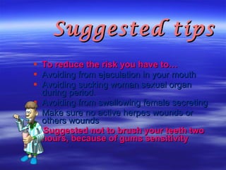 Suggested tips  To reduce the risk you have to… Avoiding from ejaculation in your mouth   Avoiding sucking woman sexual organ during period.   Avoiding from swallowing female secreting   Make sure no active herpes wounds or others wounds  Suggested not to brush your teeth two hours, because of gums sensitivity   