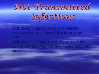 Not Transmitted infections  Aids doesn’t Spread in a hand shaking, because the virus doesn’t live in air or on skin. Aids doesn’t spread in kiss, because in the spittle they are enzymes that neutralized  the virus. 
