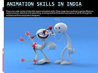 ANIMATION SKILLS IN INDIA 
There are a wide variety of jobs that require animation skills. These range from working in special effects on 
motion pictures, television and advertising, to doing medical illustration animations or 3D fly-through for 
architectural firms and product designers. 
 