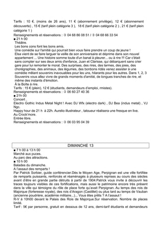 Tarifs : 10 €. (moins de 26 ans), 11 € (abonnement privilège), 12 € (abonnement
découverte) , 15 € (tarif plein catégorie 3 ), 18 € (tarif plein catégorie 2 ) , 21 € (tarif plein
catégorie 1 )
Renseignements et réservations :  04 68 86 08 51 /  04 68 66 33 54
■ 21 h 00
 Théâtre.
 Les bons cons font les bons amis.
 Une comédie sur l'amitié qui pourrait bien vous faire prendre un coup de jeune !
 Elsa vient de se faire larguer la veille de son anniversaire et déprime dans son nouvel
 appartement ... Une histoire somme toute d'un banal à pleurer... ou à rire !!! Car c'était
 sans compter sur ses deux amis d'enfance, Juan et Clarisse, qui débarquent sans crier
 gare pour lui remonter le moral. Des surprises, des rires, des larmes, des joies, des
 chorégraphies, des animaux, des légumes, des bonbons ridés venez assister à une
 comédie mêlant souvenirs inavouables pour les uns, hilarants pour les autres. Dans 1, 2, 3
 Souvenirs vous allez vivre de grands moments d'amitié, de longues tranches de rire, et
 même des instants d'émotion.
 À la Boîte à rire.
Tarifs : 15 € (plein), 12 € (étudiants, demandeurs d’emploi, rmistes).
Renseignements et réservations :  06 60 27 40 36
■ 21h 00
Concert .
Electro Gothic Indus Metal Night ! Avec DJ Wfx (electro dark) , DJ Bea (indus metal) , VJ
Ngc.
Happy hour de 21 h à 22h. Aurelio illustrateur , tatoueur réalisera une fresque en live.
Au Crock’more.
Entrée libre.
Renseignements et réservations :  06 03 95 04 39




                                       DIMANCHE 13
■ 7 h 00 à 13 h 00
Marché aux puces.
Au parc des attractions.
■ 10 h 00
Balades du dimanche.
A l’assaut des remparts !
Par Patrick Sorbier, guide conférencier.Dès le Moyen Age, Perpignan est une ville fortifiée
de remparts puissants, renforcés et réaménagés à plusieurs reprises au cours des siècles
avant d’être en grande partie détruits à partir de 1904.Patrick vous invite à découvrir les
traces toujours visibles de ces fortifications, mais aussi le patrimoine encore très présent
dans la ville qui témoigne du rôle de place forte qu’avait Perpignan. Au temps des rois de
Majorque (forteresse royale), des rois d’Aragon (Castillet) ou plus tard au temps de Vauban
(ancienne poudrière, académie militaire...)... Vous êtes prêts ? A l’assaut !
R-V à 10h00 devant le Palais des Rois de Majorque.Sur réservation. Nombre de places
limité.
Tarif : 5€ par personne, gratuit en dessous de 12 ans, demi-tarif étudiants et demandeurs
 