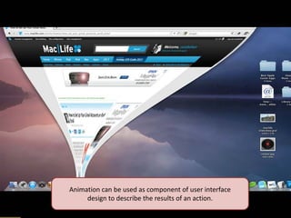 Animation can be used as component of user interface design to describe the results of an action.  