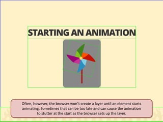 Often, however, the browser won’t create a layer until an element starts animating. Sometimes that can be too late and can cause the animation to stutter at the start as the browser sets up the layer.  