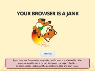 Apart from low frame-rates, animation performance is affected by other processes on the same thread like layout, garbage collection, or other scripts, that cause the animation to stop and start (jank).  