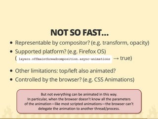 But not everything can be animated in this way. 
In particular, when the browser doesn’t know all the parameters of the animation—like most scripted animations—the browser can’t delegate the animation to another thread/process.  