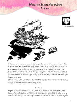 9
Les sentiments
Education Spirite des enfants
6-8 ans
Après les quelques jours passés dehors, le fils arrive à trouver un travail. C'est
un travail très dur et fort mal payé, mais il n'a pas le choix. Il arrive à louer un
petit appartement et fait sa vie tout seul. Il se sent malheureux, il ne peut
jamais aller voir sa famille parce qu'il y a son père. Il n'a plus d'amis parce que
ses amis étaient à l'école et que lui n'y va plus. En plus, il travaille tellement qu'il
n'a pas le temps.
Dans la maison, les parents sont aussi très tristes : leur fils leur manque. Mais
le papa et son fils sont vraiment trop têtus.
Résolution
Un jour, la maman à une idée. Elle envoie une fausse lettre aux deux en leur
disant qu'ils vont recevoir un héritage et qu'ils doivent aller chez le notaire. Ils y
vont tous les deux, sans savoir que c'était un plan de la maman. Quand le père
 