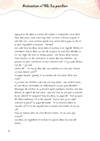 10
aperçoit le fils dans le bureau du notaire, il comprend. Il veut alors
faire demi-tour, mais c'est trop tard : la mère a fermé la porte à
clef. Elle crie : vous sortirez quand vous aurez fait la paix. Le fils et
le père répondent à l'unisson : "Jamais!"
Les voilà tous les deux seuls dans le bureau. Il se regarde fâchés et
s'installent chacun dans un coin de la pièce. Ils sont bien décidés à
ne rien régler du tout. Le temps passe : une heure, deux heures,
trois heures... Le fils commence à vouloir aller aux toilettes : ça
presse. Le père commence à avoir vraiment soif : il n'y a pas d'eaux.
L'un dit : " j'ai soif"
L'autre dit : " et moi, je dois aller aux toilettes, tu crois que maman
va nous laisser sortir?"
Le papa répond : "jamais, tu la connais, elle est aussi têtue que
nous!"
Il y a bien une fenêtre, mais elle est trop haute : s'ils veulent sortir,
ils vont devoir s'entraider. Ils réfléchissent un peu puis décident
d'essayer de s'enfuir. Ils y arrivent après quelques minutes. Une fois
dehors, ils rigolent de bon cœur : quel bon tour ils ont joué à maman!
Ils se calment et soupirent tous les deux. Le papa dit : "tout ça pour
de bêtes bateaux..." et le fils répond : "est-ce que ça en valait
vraiment la peine?" Le papa demande : "tu es heureux dans ta
nouvelle vie?" et le fils répond "non, le boulot c'est l'enfer. Et toi, ça
va?"
"Non, la maison sans toi, c'est devenu triste... Tu ne veux pas
revenir?"
Les deux se regardent et tombent en pleurs dans les bras de
l'autre.
Animation n°02: Le pardon
 