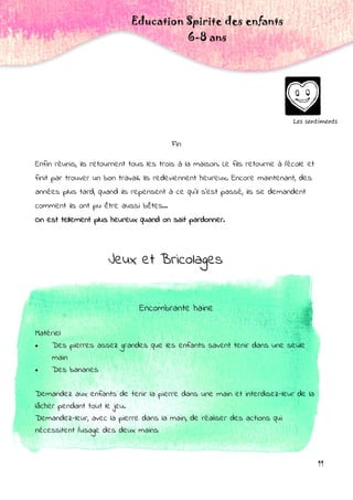 11
Fin
Enfin réunis, ils retournent tous les trois à la maison. Le fils retourne à l'école et
finit par trouver un bon travail. Ils redeviennent heureux. Encore maintenant, des
années plus tard, quand ils repensent à ce qu'il s'est passé, ils se demandent
comment ils ont pu être aussi bêtes...
On est tellement plus heureux quand on sait pardonner.
Les sentiments
Education Spirite des enfants
6-8 ans
Jeux et Bricolages
Encombrante haine
Matériel:
 Des pierres assez grandes que les enfants savent tenir dans une seule
main
 Des bananes
Demandez aux enfants de tenir la pierre dans une main et interdisez-leur de la
lâcher pendant tout le jeu.
Demandez-leur, avec la pierre dans la main, de réaliser des actions qui
nécessitent l'usage des deux mains:
 