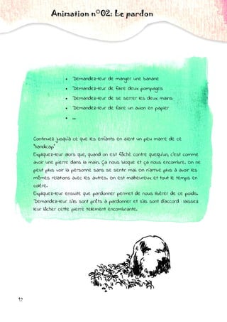 Animation n°02: Le pardon
 Demandez-leur de manger une banane
 Demandez-leur de faire deux pompages
 Demandez-leur de se serrer les deux mains
 Demandez-leur de faire un avion en papier
 …
Continuez jusqu'à ce que les enfants en aient un peu marre de ce
"handicap"
Expliquez-leur alors que, quand on est fâché contre quelqu'un, c'est comme
avoir une pierre dans la main. Ça nous bloque et ça nous encombre. On ne
peut plus voir la personne sans se sentir mal. On n'arrive plus à avoir les
mêmes relations avec les autres. On est malheureux et tout le temps en
colère.
Expliquez-leur ensuite que pardonner permet de nous libérer de ce poids.
Demandez-leur s'ils sont prêts à pardonner et s'ils sont d'accord : laissez
leur lâcher cette pierre tellement encombrante.
12
 