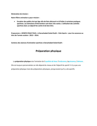 Déclaration de mission :
Notre filière animation a pour mission :


Encadrer des publics de tout âge afin de faire découvrir et d’initier à certaines pratiques
sportives. Les domaines d’intervention sont donc très vastes. L’utilisation des activités
sportives dans un objectif de santé et de bien-être.

Programme « SPORTS POUR TOUS » à Darachabab Ouled Oujih – Pole Sports – pour les vacances au
titre de l’année scolaire : 2013 – 2014.

Contenu des séances d’animation sportives à Darachabab Ouled Oujih :

Préparation physique

La préparation physique vise l'entretien de 3 qualités de base: l'endurance, lapuissance, l'adresse.
Elle est toujours personnalisée car elle dépend du niveau et de l'objectif du sportif. Il n'y a pas une
préparation physique mais des préparations physiques, presqu'autant qu'il y a de sportifs.

 