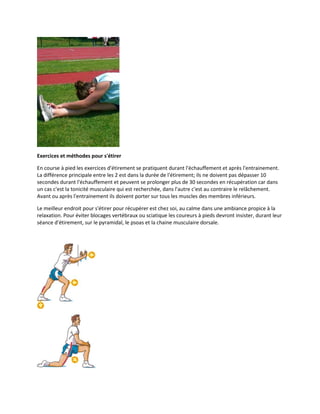 Exercices et méthodes pour s'étirer
En course à pied les exercices d'étirement se pratiquent durant l'échauffement et après l'entrainement.
La différence principale entre les 2 est dans la durée de l'étirement; ils ne doivent pas dépasser 10
secondes durant l'échauffement et peuvent se prolonger plus de 30 secondes en récupération car dans
un cas c'est la tonicité musculaire qui est recherchée, dans l'autre c'est au contraire le relâchement.
Avant ou après l'entrainement ils doivent porter sur tous les muscles des membres inférieurs.
Le meilleur endroit pour s'étirer pour récupérer est chez soi, au calme dans une ambiance propice à la
relaxation. Pour éviter blocages vertébraux ou sciatique les coureurs à pieds devront insister, durant leur
séance d'étirement, sur le pyramidal, le psoas et la chaine musculaire dorsale.

 