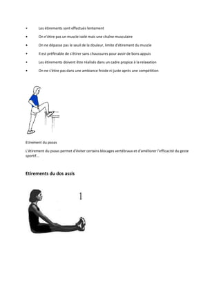 •

Les étirements sont effectués lentement

•

On n'étire pas un muscle isolé mais une chaîne musculaire

•

On ne dépasse pas le seuil de la douleur, limite d'étirement du muscle

•

Il est préférable de s'étirer sans chaussures pour avoir de bons appuis

•

Les étirements doivent être réalisés dans un cadre propice à la relaxation

•

On ne s'étire pas dans une ambiance froide ni juste après une compétition

Etirement du psoas
L'étirement du psoas permet d'éviter certains blocages vertébraux et d'améliorer l'efficacité du geste
sportif...

Etirements du dos assis

 