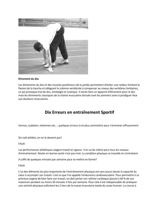 Etirement du dos
Les étirements du dos et des muscles postérieurs de la jambe permettent d'éviter une raideur limitant la
flexion de la hanche et obligeant la colonne vertébrale à compenser au niveau des vertèbres lombaires,
ce qui provoque mal de dos, lombalgie et sciatique. Il existe bien un appareil d'étirement pour le dos
mais les étirements classiques de la chaine musculaire dorsale sont les premiers soins à prodiguer face
aux douleurs musculaires.

Dix Erreurs en entraînement Sportif
Varices, sudation, vitamines etc...: quelques erreurs à ne plus commettre pour s'entrainer efficacement

On naît athlète, on ne le devient pas?
FAUX
Les performances athlétiques exigent travail et rigueur. Il en va de même pour tous les niveaux
d'entraînement. Rester en bonne santé n'est pas inné. La condition physique se travaille et s'entretient.
Il suffit de quelques minutes par semaine pour se mettre en forme?
FAUX
L'un des éléments les plus importants de l'entraînement physique est sans aucun doute la capacité du
cœur à accomplir son travail: c'est ce que l'on appelle l'endurance cardiovasculaire. Pour permettre à ce
précieux organe de bien faire son travail, on doit porter son rythme cardiaque (pouls) à 60 % de son
maximum pendant au moins 30 minutes 3 fois par semaine. Pour cela il est indispensable de pratiquer
une activité physique sollicitant les 2 tiers de la masse musculaire totale du corps humain. La course à

 