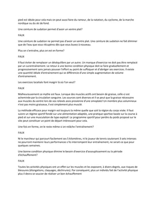 pied est idéale pour cela mais on peut aussi faire du rameur, de la natation, du cyclisme, de la marche
nordique ou du ski de fond.
Une ceinture de sudation permet d'avoir un ventre plat?
FAUX
Une ceinture de sudation ne permet pas d'avoir un ventre plat. Une ceinture de sudation ne fait éliminer
que de l'eau que vous récupérez dès que vous buvez à nouveau.
Plus on s'entraîne, plus on est en forme?
FAUX
Il faut éviter de remplacer un déséquilibre par un autre. Un manque d'exercice ne doit pas être remplacé
par un surentraînement. Le retour à une bonne condition physique doit se faire graduellement et
progressivement sans jamais pousser l'effort au point de suffoquer et d'abréger ses exercices. Il existe
une quantité idéale d'entrainement qui se différencie d'une simple augmentation de volume
d'entrainement.
Les exercices localisés font maigrir là où l'on veut?
FAUX
Malheureusement ce mythe est faux. Lorsque des muscles actifs ont besoin de graisse, celle-ci est
acheminée par la circulation sanguine. Les sources sont diverses et il se peut que la graisse nécessaire
aux muscles du ventre lors de vos relevés assis provienne d'une omoplate! Un membre plus volumineux
n'est pas moins graisseux, il est simplement plus musclé.
La méthode efficace pour maigrir est toujours la même quelle que soit la région du corps visée. Il faut
suivre un régime sportif fondé sur une alimentation adaptée, une pratique sportive basée sur la course à
pied et sur une musculation de type explosif. Le programme sportif pour perdre du poids proposé sur le
site peut constituer un point de départ intéressant pour cela.
Une fois en forme, on le reste même si on relâche l'entraînement?
FAUX
Ni le marcheur qui parcourt facilement ses 5 kilomètres, ni le joueur de tennis soutenant 3 sets intenses
ne pourront maintenir leurs performances s'ils interrompent leur entraînement, ne serait-ce que pour
quelques semaines.
Une bonne condition physique élimine le besoin d'exercice d'assouplissement ou la période
d'échauffement?
FAUX
Toutes les activités physiques ont un effet sur les muscles et les exposent, à divers degrés, aux risques de
blessures (élongations, claquages, déchirures). Par conséquent, plus un individu fait de l'activité physique
plus il devra se soucier de réaliser un bon échauffement

 