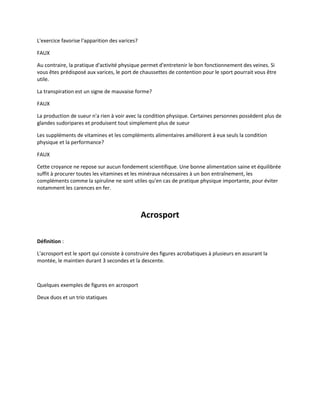 L'exercice favorise l'apparition des varices?
FAUX
Au contraire, la pratique d'activité physique permet d'entretenir le bon fonctionnement des veines. Si
vous êtes prédisposé aux varices, le port de chaussettes de contention pour le sport pourrait vous être
utile.
La transpiration est un signe de mauvaise forme?
FAUX
La production de sueur n'a rien à voir avec la condition physique. Certaines personnes possèdent plus de
glandes sudoripares et produisent tout simplement plus de sueur
Les suppléments de vitamines et les compléments alimentaires améliorent à eux seuls la condition
physique et la performance?
FAUX
Cette croyance ne repose sur aucun fondement scientifique. Une bonne alimentation saine et équilibrée
suffit à procurer toutes les vitamines et les minéraux nécessaires à un bon entraînement, les
compléments comme la spiruline ne sont utiles qu'en cas de pratique physique importante, pour éviter
notamment les carences en fer.

Acrosport
Définition :
L'acrosport est le sport qui consiste à construire des figures acrobatiques à plusieurs en assurant la
montée, le maintien durant 3 secondes et la descente.

Quelques exemples de figures en acrosport
Deux duos et un trio statiques

 