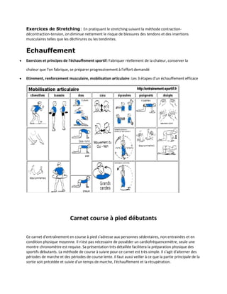 Exercices de Stretching: En pratiquant le stretching suivant la méthode contractiondécontraction-tension, on diminue nettement le risque de blessures des tendons et des insertions
musculaires telles que les déchirures ou les tendinites.

Echauffement


Exercices et principes de l'échauffement sportif: Fabriquer réellement de la chaleur, conserver la
chaleur que l'on fabrique, se préparer progressivement à l'effort demandé



Etirement, renforcement musculaire, mobilisation articulaire: Les 3 étapes d'un échauffement efficace

Carnet course à pied débutants
Ce carnet d'entraînement en course à pied s'adresse aux personnes sédentaires, non entrainées et en
condition physique moyenne. Il n'est pas nécessaire de posséder un cardiofréquencemètre, seule une
montre chronomètre est requise. Sa présentation très détaillée facilitera la préparation physique des
sportifs débutants. La méthode de course à suivre pour ce carnet est très simple. Il s'agit d'alterner des
périodes de marche et des périodes de course lente. Il faut aussi veiller à ce que la partie principale de la
sortie soit précédée et suivie d'un temps de marche, l'échauffement et la récupération.

 