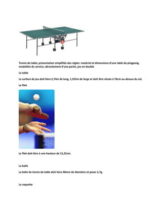 Tennis de table; présentation simplifiée des règles: matériel et dimensions d'une table de pingpong,
modalités du service, déroulement d'une partie, jeu en double
La table
La surface de jeu doit faire 2,74m de long, 1,525m de large et doit être située à 76cm au-dessus du sol.
Le filet

Le filet doit être à une hauteur de 15,25cm.

La balle
La balle de tennis de table doit faire 40mm de diamètre et peser 2,7g.

La raquette

 