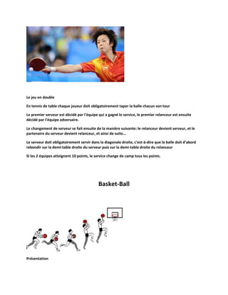 Le jeu en double
En tennis de table chaque joueur doit obligatoirement taper la balle chacun son tour
Le premier serveur est décidé par l'équipe qui a gagné le service, le premier relanceur est ensuite
décidé par l'équipe adversaire.
Le changement de serveur se fait ensuite de la manière suivante: le relanceur devient serveur, et le
partenaire du serveur devient relanceur, et ainsi de suite...
Le serveur doit obligatoirement servir dans la diagonale droite, c'est-à-dire que la balle doit d'abord
rebondir sur la demi-table droite du serveur puis sur la demi-table droite du relanceur
Si les 2 équipes atteignent 10 points, le service change de camp tous les points.

Basket-Ball

Présentation

 