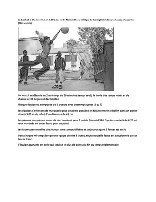 Le basket a été inventé en 1891 par le Dr Naismith au collège de Springfield dans le Massachussetts
(Etats-Unis)

Un match se déroule en 2 mi-temps de 20 minutes (temps réel), la durée des temps morts et de
chaque arrêt de jeu est décomptée
Chaque équipe est composée de 5 joueurs avec des remplaçants (5 ou 7)
Les équipes s'efforcent de marquer le plus de points possible en faisant entrer le ballon dans un panier
situé à 3,05 m du sol et d'un diamètre de 45 cm
Les paniers marqués en cours de jeu comptent pour 2 points (depuis 1984, 3 points au-delà de 6,25 m),
ceux marqués en lancer franc pour un point
Les fautes personnelles des joueurs sont comptabilisées et un joueur ayant 5 fautes est exclu
Dans chaque mi-temps lorsqu'une équipe atteint 8 fautes, toute nouvelle faute est sanctionnée par un
lancer franc
L'équipe gagnante est celle qui totalise le plus de point à la fin du temps réglementaire

 