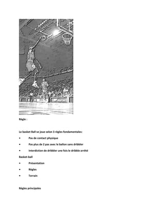 Règle :

Le basket Ball se joue selon 3 règles fondamentales:
•

Pas de contact physique

•

Pas plus de 2 pas avec le ballon sans dribbler

•

Interdiction de dribbler une fois le dribble arrêté

Basket-ball
•

Présentation

•

Règles

•

Terrain

Règles principales

 