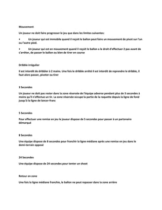 Mouvement
Un joueur ne doit faire progresser le jeu que dans les limites suivantes:
•
Un joueur qui est immobile quand il reçoit le ballon peut faire un mouvement de pivot sur l'un
ou l'autre pied.
•
Un joueur qui est en mouvement quand il reçoit le ballon a le droit d'effectuer 2 pas avant de
s'arrêter, de passer le ballon ou bien de tirer en course

Dribble irrégulier
Il est interdit de dribbler à 2 mains. Une fois le dribble arrêté il est interdit de reprendre le dribble, il
faut alors passer, pivoter ou tirer

3 Secondes
Un joueur ne doit pas rester dans la zone réservée de l'équipe adverse pendant plus de 3 secondes à
moins qu'il n'effectue un tir. La zone réservée occupe la partie de la raquette depuis la ligne de fond
jusqu'à la ligne de lancer-franc

5 Secondes
Pour effectuer une remise en jeu le joueur dispose de 5 secondes pour passer à un partenaire
démarqué

8 Secondes
Une équipe dispose de 8 secondes pour franchir la ligne médiane après une remise en jeu dans le
demi-terrain opposé

24 Secondes
Une équipe dispose de 24 secondes pour tenter un shoot

Retour en zone
Une fois la ligne médiane franchie, le ballon ne peut repasser dans la zone arrière

 