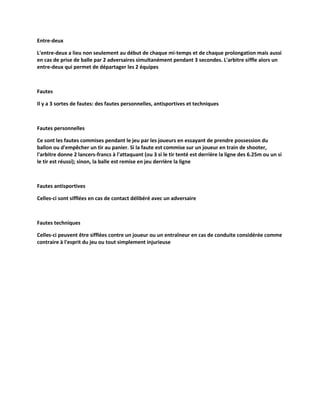 Entre-deux
L'entre-deux a lieu non seulement au début de chaque mi-temps et de chaque prolongation mais aussi
en cas de prise de balle par 2 adversaires simultanément pendant 3 secondes. L'arbitre siffle alors un
entre-deux qui permet de départager les 2 équipes

Fautes
Il y a 3 sortes de fautes: des fautes personnelles, antisportives et techniques

Fautes personnelles
Ce sont les fautes commises pendant le jeu par les joueurs en essayant de prendre possession du
ballon ou d'empêcher un tir au panier. Si la faute est commise sur un joueur en train de shooter,
l'arbitre donne 2 lancers-francs à l'attaquant (ou 3 si le tir tenté est derrière la ligne des 6.25m ou un si
le tir est réussi); sinon, la balle est remise en jeu derrière la ligne

Fautes antisportives
Celles-ci sont sifflées en cas de contact délibéré avec un adversaire

Fautes techniques
Celles-ci peuvent être sifflées contre un joueur ou un entraîneur en cas de conduite considérée comme
contraire à l'esprit du jeu ou tout simplement injurieuse

 