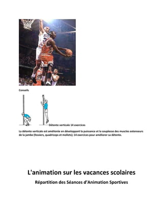 Conseils

Détente verticale 14 exercices
La détente verticale est améliorée en développant la puissance et la souplesse des muscles extenseurs
de la jambe (fessiers, quadriceps et mollets); 14 exercices pour améliorer sa détente.

L'animation sur les vacances scolaires
Répartition des Séances d’Animation Sportives

 