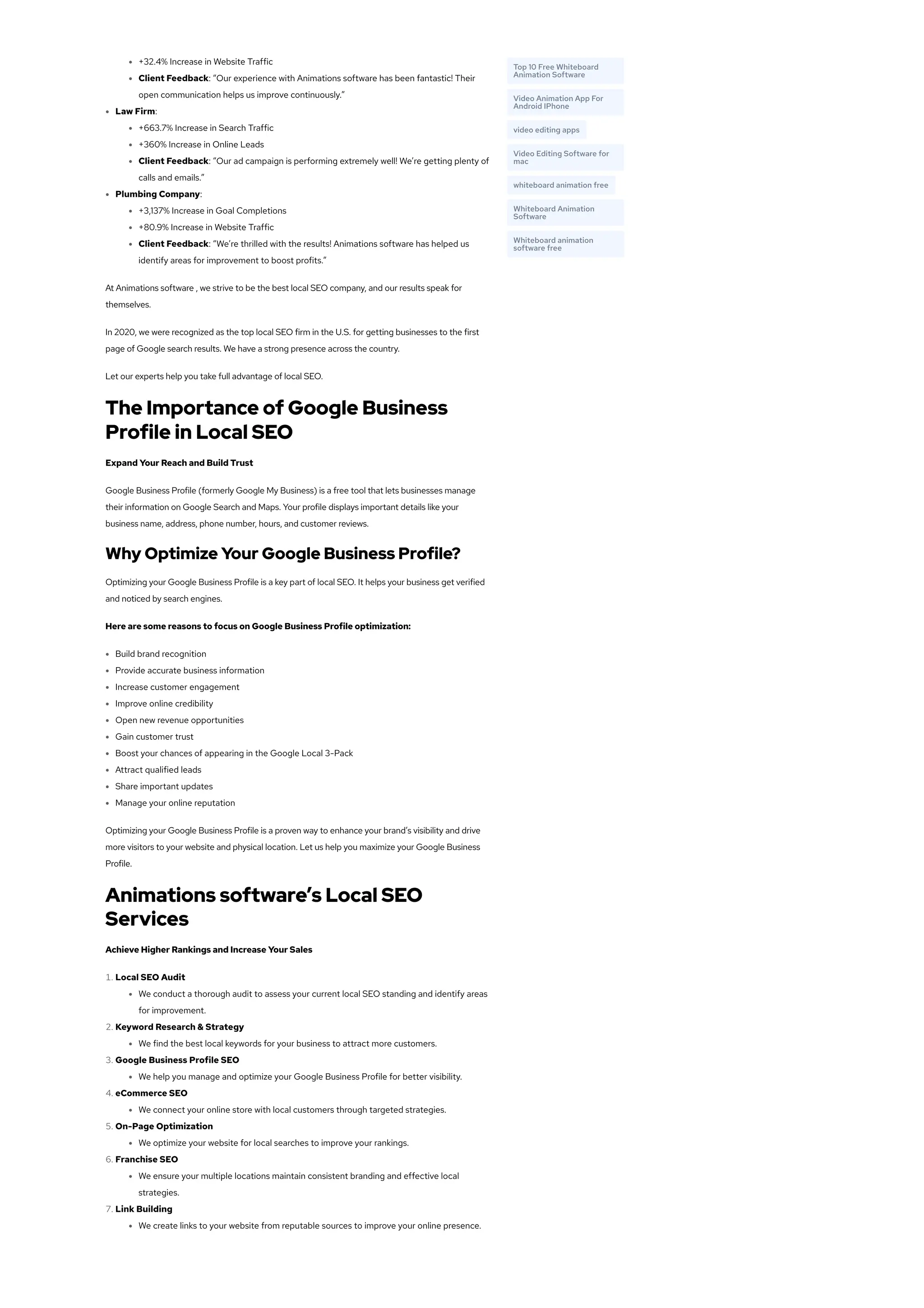 +32.4% Increase in Website Traffic
Client Feedback: “Our experience with Animations software has been fantastic! Their
open communication helps us improve continuously.”
Law Firm:
+663.7% Increase in Search Traffic
+360% Increase in Online Leads
Client Feedback: “Our ad campaign is performing extremely well! We’re getting plenty of
calls and emails.”
Plumbing Company:
+3,137% Increase in Goal Completions
+80.9% Increase in Website Traffic
Client Feedback: “We’re thrilled with the results! Animations software has helped us
identify areas for improvement to boost profits.”
At Animations software , we strive to be the best local SEO company, and our results speak for
themselves.
In 2020, we were recognized as the top local SEO firm in the U.S. for getting businesses to the first
page of Google search results. We have a strong presence across the country.
Let our experts help you take full advantage of local SEO.
The Importance of Google Business
Profile in Local SEO
Expand Your Reach and Build Trust
Google Business Profile (formerly Google My Business) is a free tool that lets businesses manage
their information on Google Search and Maps. Your profile displays important details like your
business name, address, phone number, hours, and customer reviews.
Why Optimize Your Google Business Profile?
Optimizing your Google Business Profile is a key part of local SEO. It helps your business get verified
and noticed by search engines.
Here are some reasons to focus on Google Business Profile optimization:
Build brand recognition
Provide accurate business information
Increase customer engagement
Improve online credibility
Open new revenue opportunities
Gain customer trust
Boost your chances of appearing in the Google Local 3-Pack
Attract qualified leads
Share important updates
Manage your online reputation
Optimizing your Google Business Profile is a proven way to enhance your brand’s visibility and drive
more visitors to your website and physical location. Let us help you maximize your Google Business
Profile.
Animations software’s Local SEO
Services
Achieve Higher Rankings and Increase Your Sales
1. Local SEO Audit
We conduct a thorough audit to assess your current local SEO standing and identify areas
for improvement.
2. Keyword Research & Strategy
We find the best local keywords for your business to attract more customers.
3. Google Business Profile SEO
We help you manage and optimize your Google Business Profile for better visibility.
4. eCommerce SEO
We connect your online store with local customers through targeted strategies.
5. On-Page Optimization
We optimize your website for local searches to improve your rankings.
6. Franchise SEO
We ensure your multiple locations maintain consistent branding and effective local
strategies.
7. Link Building
We create links to your website from reputable sources to improve your online presence.
Top 10 Free Whiteboard
Animation Software
Video Animation App For
Android IPhone
video editing apps
Video Editing Software for
mac
whiteboard animation free
Whiteboard Animation
Software
Whiteboard animation
software free
 